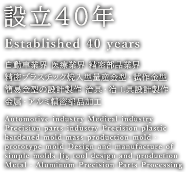 設立40年 Established 40 years 自動車業界 医療業界 精密部品業界 精密プラスチック焼入型量産金型・試作金型 簡易金型の設計製作 治具・治工具設計製作 金属・アルミ精密部品加工